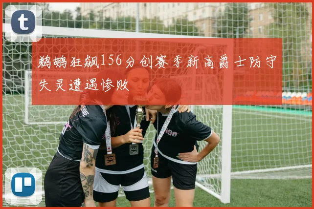 鹈鹕狂飙156分创赛季新高爵士防守失灵遭遇惨败