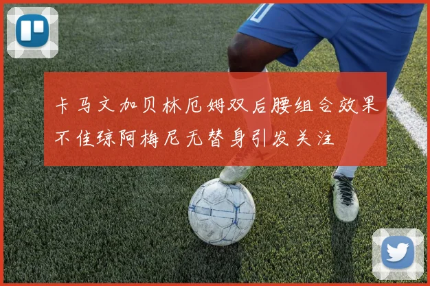 卡马文加贝林厄姆双后腰组合效果不佳琼阿梅尼无替身引发关注