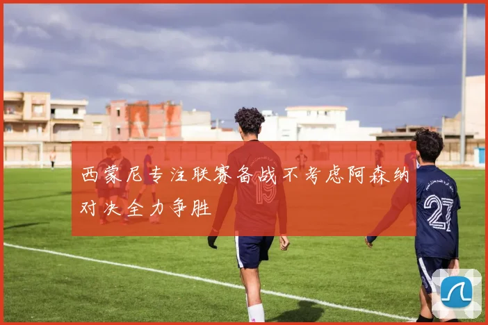 西蒙尼专注联赛备战不考虑阿森纳对决全力争胜