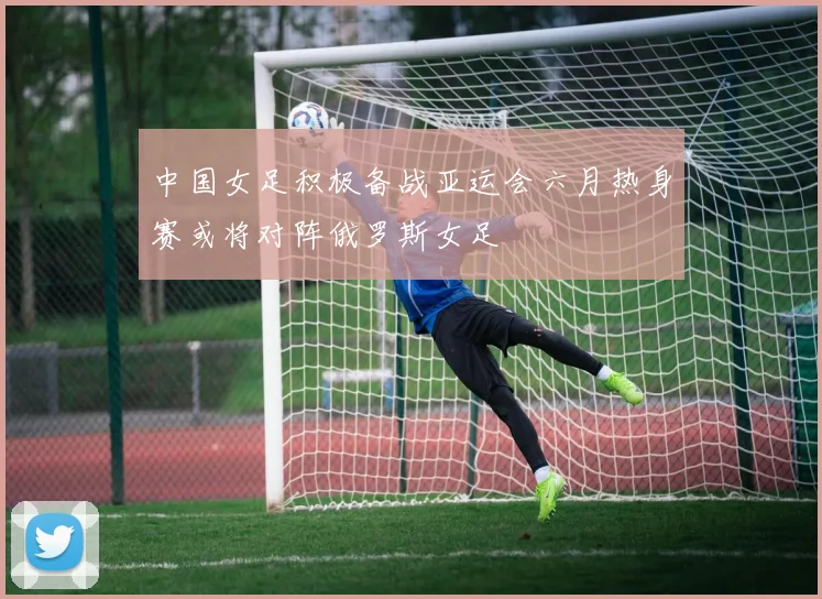 中国女足积极备战亚运会六月热身赛或将对阵俄罗斯女足