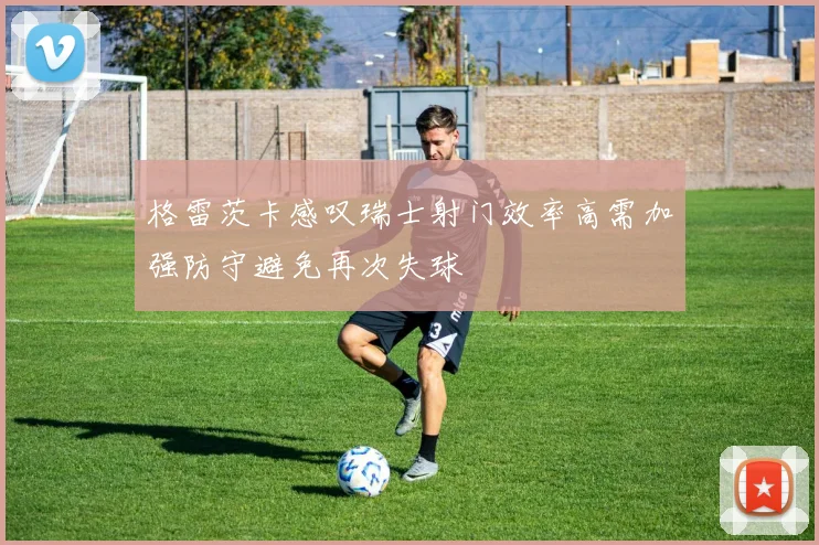 格雷茨卡感叹瑞士射门效率高需加强防守避免再次失球