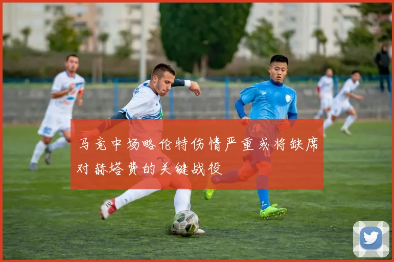 马竞中场略伦特伤情严重或将缺席对赫塔费的关键战役