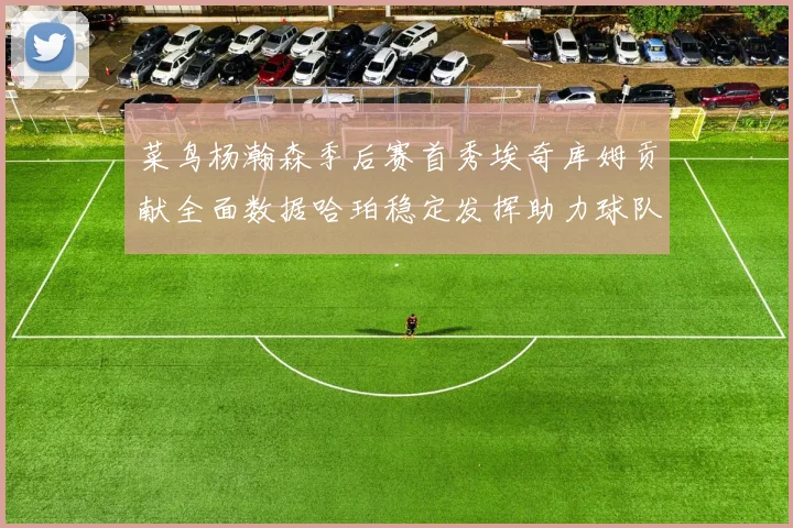 菜鸟杨瀚森季后赛首秀埃奇库姆贡献全面数据哈珀稳定发挥助力球队