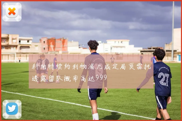 科纳特续约利物浦几成定局莫雷托透露留队概率高达999