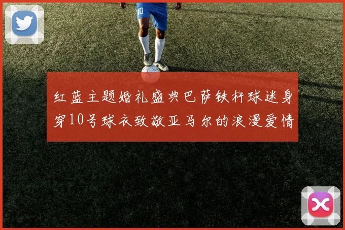 红蓝主题婚礼盛典巴萨铁杆球迷身穿10号球衣致敬亚马尔的浪漫爱情故事