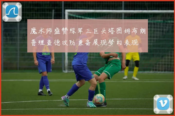 魔术师盛赞绿军三巨头塔图姆布朗普理查德攻防兼备展现梦幻表现